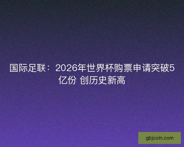 国际足联：2026年世界杯购票申请突破5亿份 创历史新高