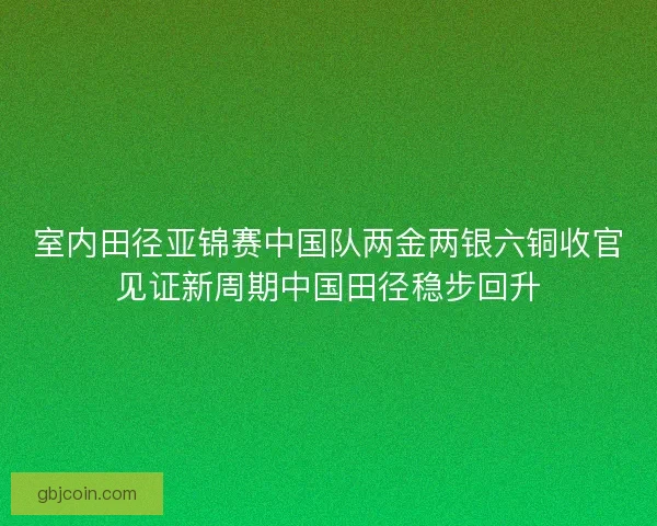 室内田径亚锦赛中国队两金两银六铜收官见证新周期中国田径稳步回升