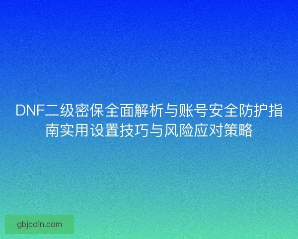 DNF二级密保全面解析与账号安全防护指南实用设置技巧与风险应对策略