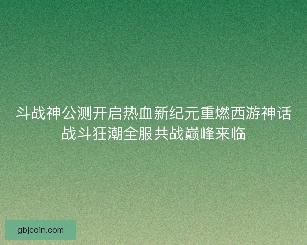 斗战神公测开启热血新纪元重燃西游神话战斗狂潮全服共战巅峰来临