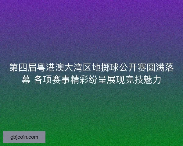 第四届粤港澳大湾区地掷球公开赛圆满落幕 各项赛事精彩纷呈展现竞技魅力