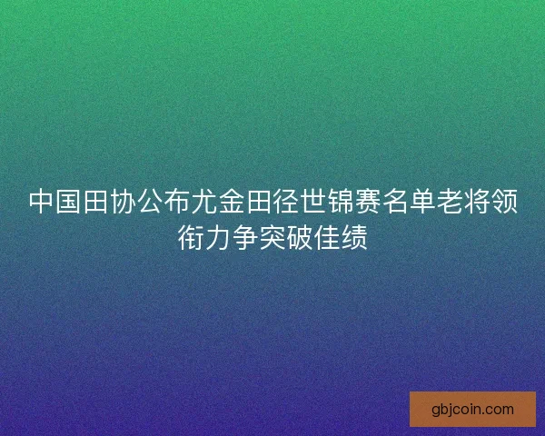 中国田协公布尤金田径世锦赛名单老将领衔力争突破佳绩