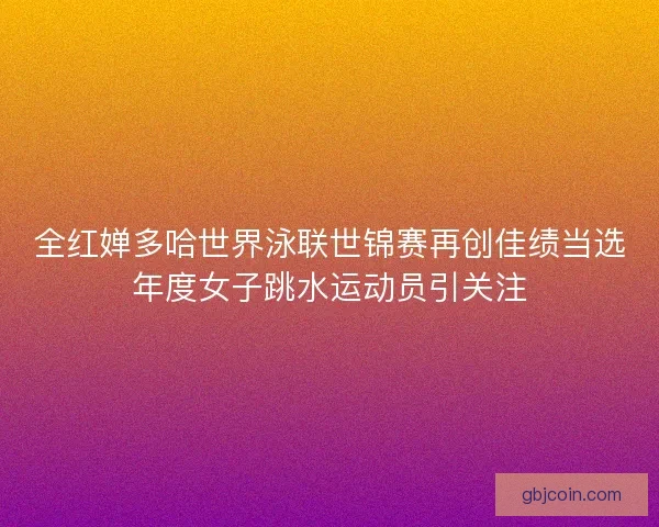 全红婵多哈世界泳联世锦赛再创佳绩当选年度女子跳水运动员引关注
