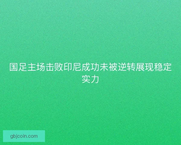 国足主场击败印尼成功未被逆转展现稳定实力